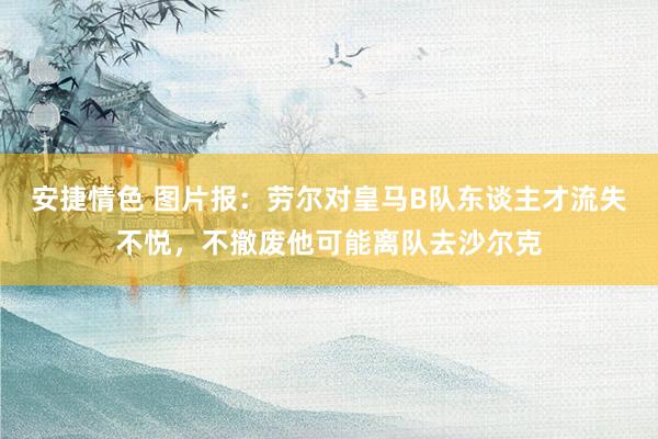 安捷情色 图片报：劳尔对皇马B队东谈主才流失不悦，不撤废他可能离队去沙尔克