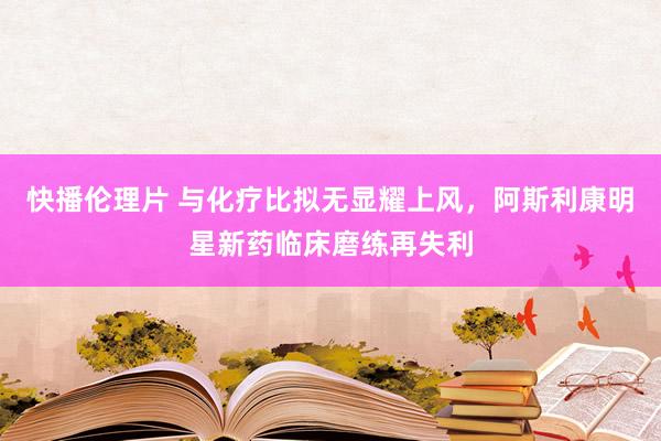 快播伦理片 与化疗比拟无显耀上风，阿斯利康明星新药临床磨练再失利