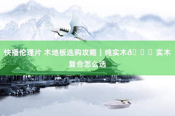 快播伦理片 木地板选购攻略|纯实木🆚实木复合怎么选