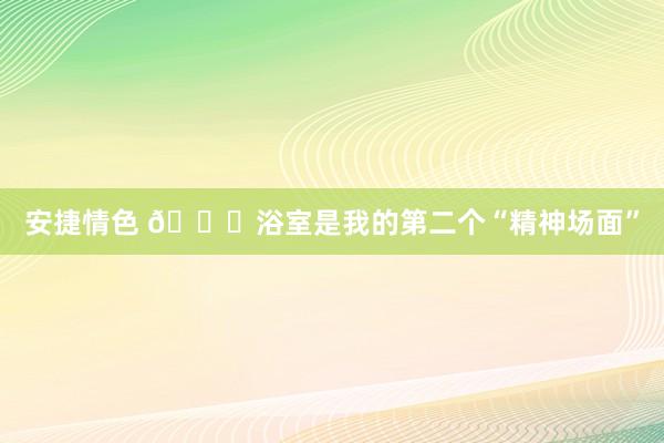 安捷情色 🛀浴室是我的第二个“精神场面”