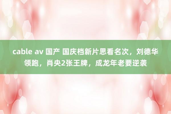 cable av 国产 国庆档新片思看名次，刘德华领跑，肖央2张王牌，成龙年老要逆袭