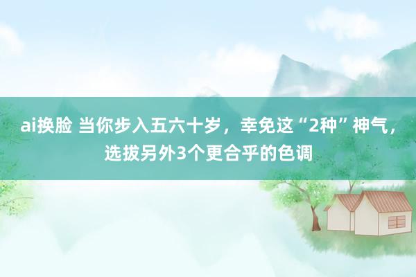ai换脸 当你步入五六十岁，幸免这“2种”神气，选拔另外3个更合乎的色调