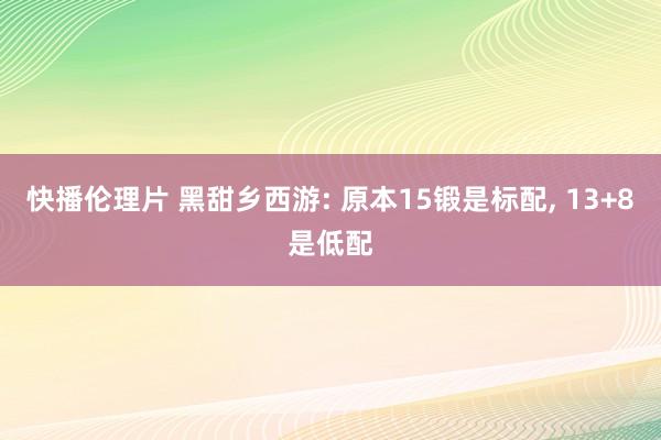 快播伦理片 黑甜乡西游: 原本15锻是标配， 13+8是低配