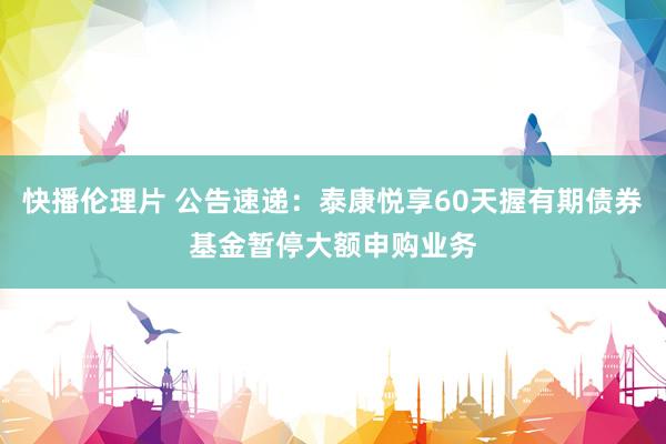 快播伦理片 公告速递：泰康悦享60天握有期债券基金暂停大额申购业务