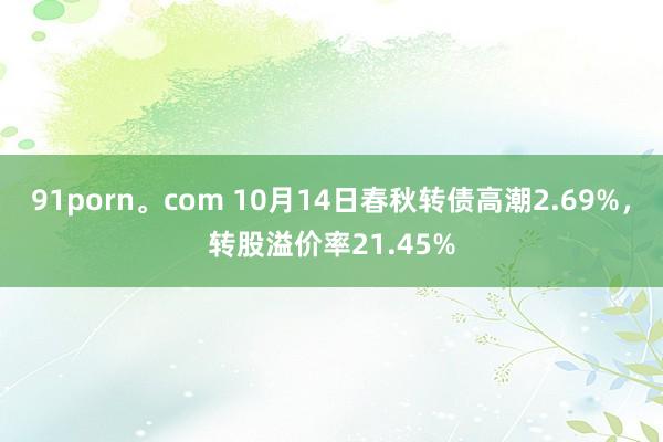 91porn。com 10月14日春秋转债高潮2.69%，转股溢价率21.45%