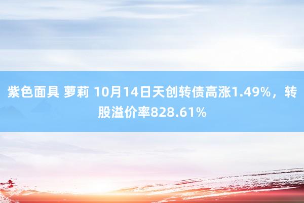 紫色面具 萝莉 10月14日天创转债高涨1.49%，转股溢价率828.61%