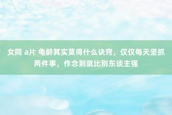 女同 a片 龟龄其实莫得什么诀窍，仅仅每天坚抓两件事，作念到就比别东谈主强