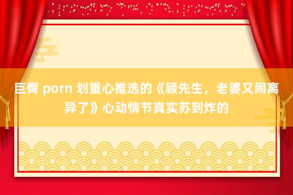 巨臀 porn 划重心推选的《顾先生，老婆又闹离异了》心动情节真实苏到炸的