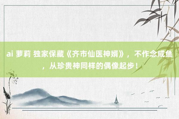 ai 萝莉 独家保藏《齐市仙医神婿》，不作念咸鱼，从珍贵神同样的偶像起步！