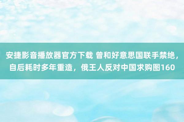 安捷影音播放器官方下载 曾和好意思国联手禁绝，自后耗时多年重造，俄王人反对中国求购图160