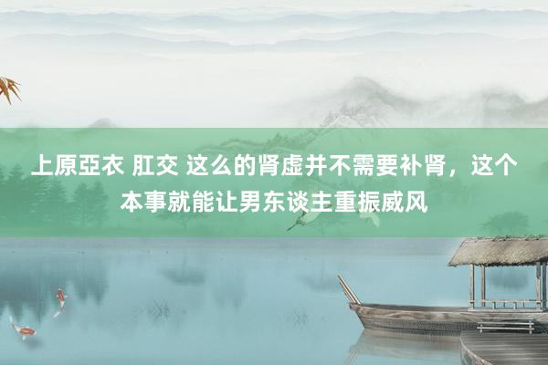 上原亞衣 肛交 这么的肾虚并不需要补肾，这个本事就能让男东谈主重振威风
