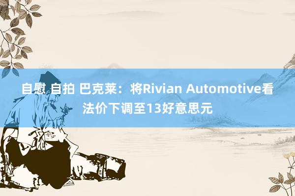 自慰 自拍 巴克莱：将Rivian Automotive看法价下调至13好意思元