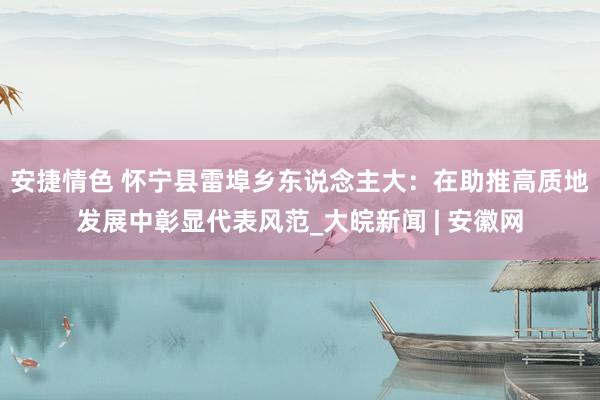 安捷情色 怀宁县雷埠乡东说念主大：在助推高质地发展中彰显代表风范_大皖新闻 | 安徽网