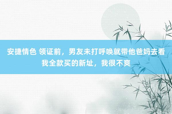 安捷情色 领证前，男友未打呼唤就带他爸妈去看我全款买的新址，我很不爽