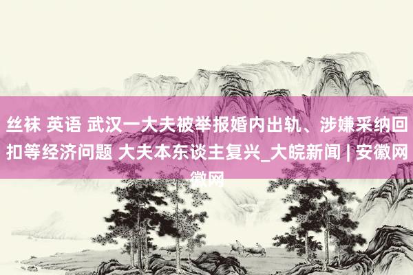 丝袜 英语 武汉一大夫被举报婚内出轨、涉嫌采纳回扣等经济问题 大夫本东谈主复兴_大皖新闻 | 安徽网