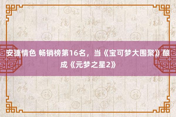 安捷情色 畅销榜第16名，当《宝可梦大围聚》酿成《元梦之星2》