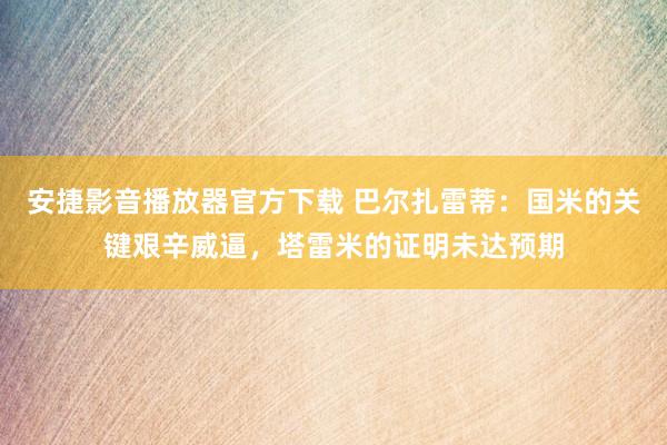 安捷影音播放器官方下载 巴尔扎雷蒂：国米的关键艰辛威逼，塔雷米的证明未达预期