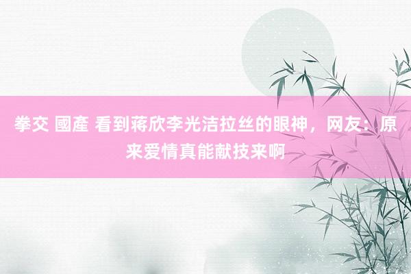 拳交 國產 看到蒋欣李光洁拉丝的眼神，网友：原来爱情真能献技来啊