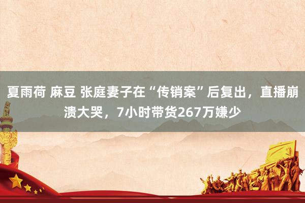 夏雨荷 麻豆 张庭妻子在“传销案”后复出，直播崩溃大哭，7小时带货267万嫌少