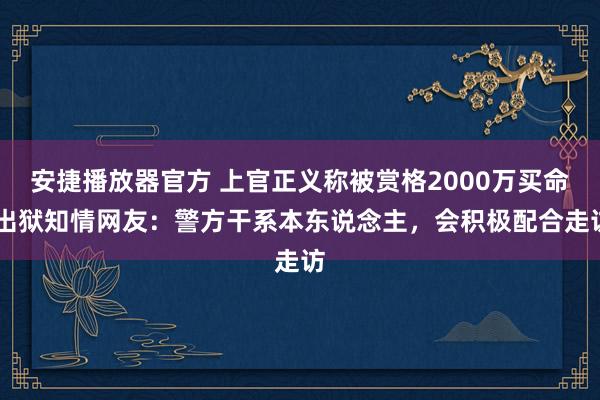 安捷播放器官方 上官正义称被赏格2000万买命 出狱知情网友：警方干系本东说念主，会积极配合走访