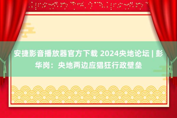 安捷影音播放器官方下载 2024央地论坛 | 彭华岗：央地两边应猖狂行政壁垒