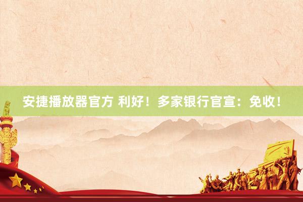 安捷播放器官方 利好！多家银行官宣：免收！