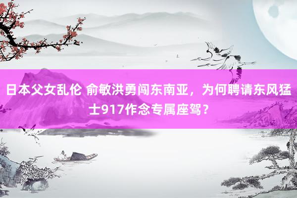 日本父女乱伦 俞敏洪勇闯东南亚，为何聘请东风猛士917作念专属座驾？