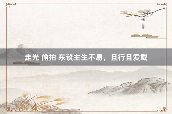 走光 偷拍 东谈主生不易，且行且爱戴