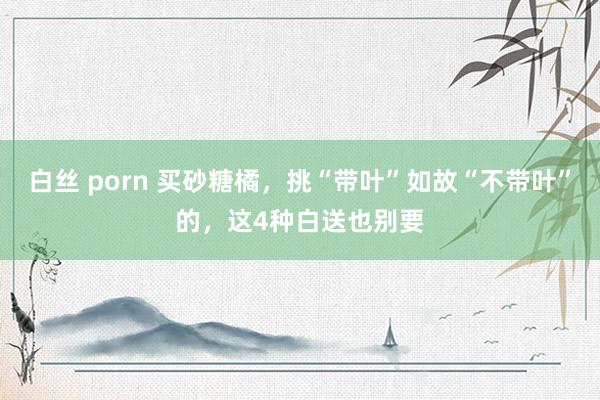 白丝 porn 买砂糖橘，挑“带叶”如故“不带叶”的，这4种白送也别要