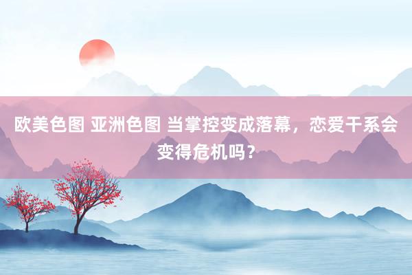 欧美色图 亚洲色图 当掌控变成落幕，恋爱干系会变得危机吗？