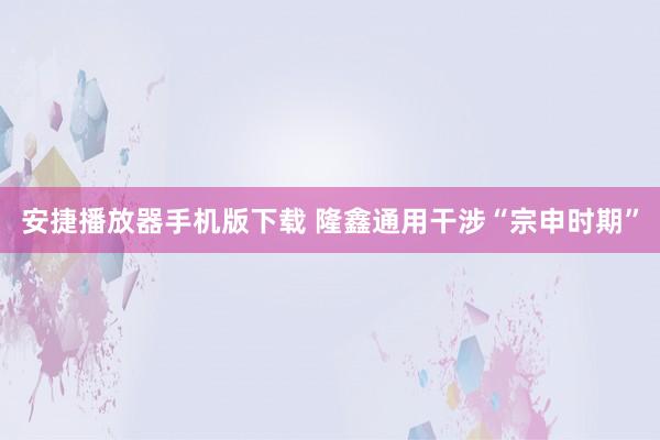 安捷播放器手机版下载 隆鑫通用干涉“宗申时期”