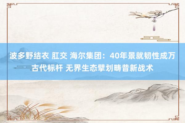 波多野结衣 肛交 海尔集团：40年景就韧性成万古代标杆 无界生态擘划畴昔新战术