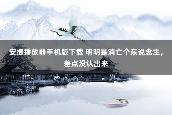 安捷播放器手机版下载 明明是消亡个东说念主，差点没认出来