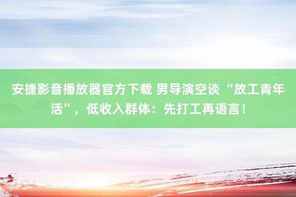 安捷影音播放器官方下载 男导演空谈 “放工青年活”，低收入群体：先打工再语言！