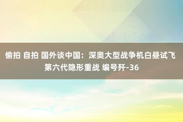 偷拍 自拍 国外谈中国：深奥大型战争机白昼试飞 第六代隐形重战 编号歼-36