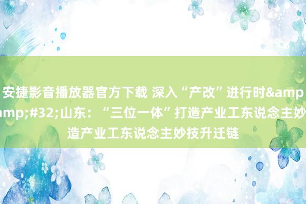 安捷影音播放器官方下载 深入“产改”进行时&#32;|&#32;山东：“三位一体”打造产业工东说念主妙技升迁链