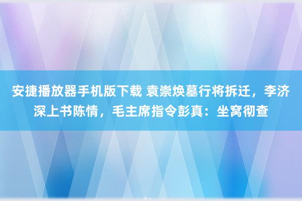 安捷播放器手机版下载 袁崇焕墓行将拆迁，李济深上书陈情，毛主席指令彭真：坐窝彻查
