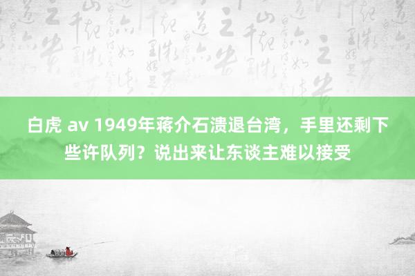 白虎 av 1949年蒋介石溃退台湾，手里还剩下些许队列？说出来让东谈主难以接受