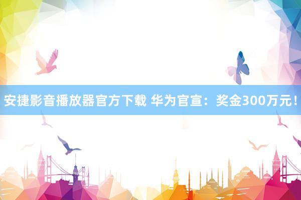 安捷影音播放器官方下载 华为官宣：奖金300万元！