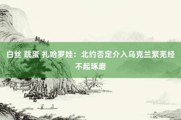 白丝 跳蛋 扎哈罗娃：北约否定介入乌克兰繁芜经不起琢磨