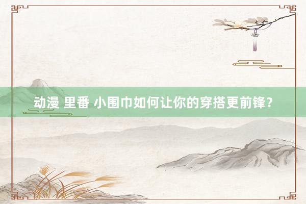 动漫 里番 小围巾如何让你的穿搭更前锋？