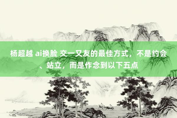 杨超越 ai换脸 交一又友的最佳方式，不是约会、站立，而是作念到以下五点