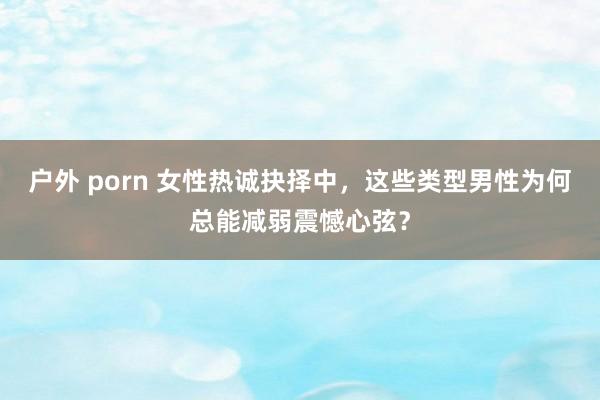 户外 porn 女性热诚抉择中，这些类型男性为何总能减弱震憾心弦？
