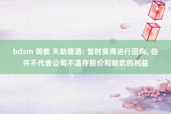 bdsm 调教 天助德酒: 暂时莫得进行回购, 但并不代表公司不温存股价和鼓吹的利益