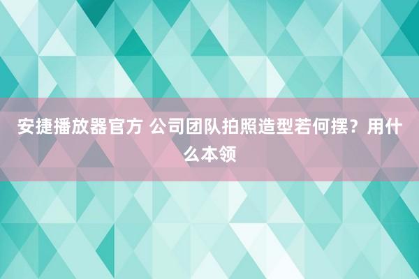 安捷播放器官方 公司团队拍照造型若何摆？用什么本领