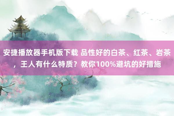 安捷播放器手机版下载 品性好的白茶、红茶、岩茶，王人有什么特质？教你100%避坑的好措施