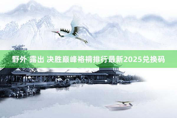 野外 露出 决胜巅峰袼褙排行最新2025兑换码