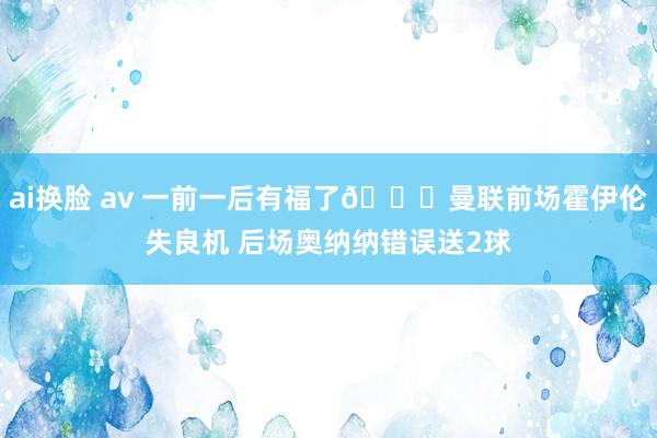 ai换脸 av 一前一后有福了😅曼联前场霍伊伦失良机 后场奥纳纳错误送2球