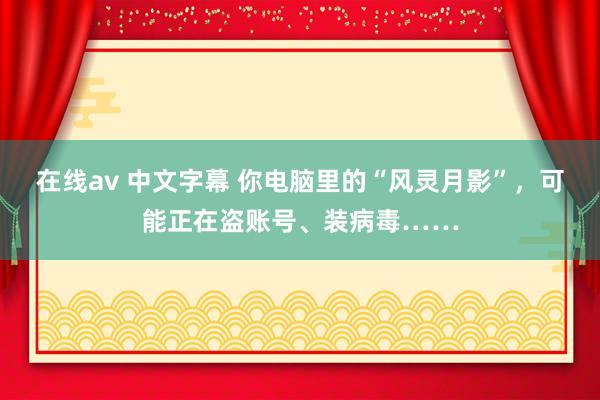 在线av 中文字幕 你电脑里的“风灵月影”，可能正在盗账号、装病毒……