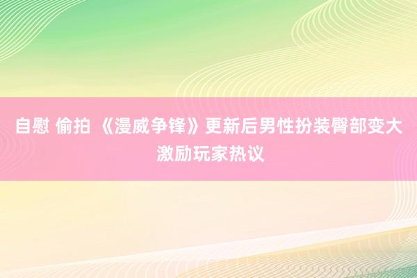 自慰 偷拍 《漫威争锋》更新后男性扮装臀部变大 激励玩家热议